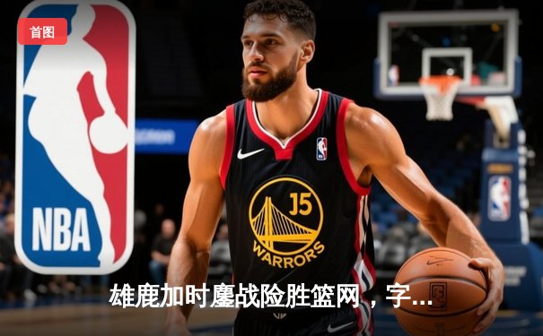 雄鹿加时鏖战险胜篮网，字母哥44分准三统治攻防