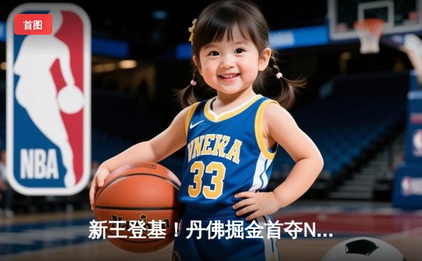 新王登基！丹佛掘金首夺NBA总冠军，约基奇全票当选FMVP
